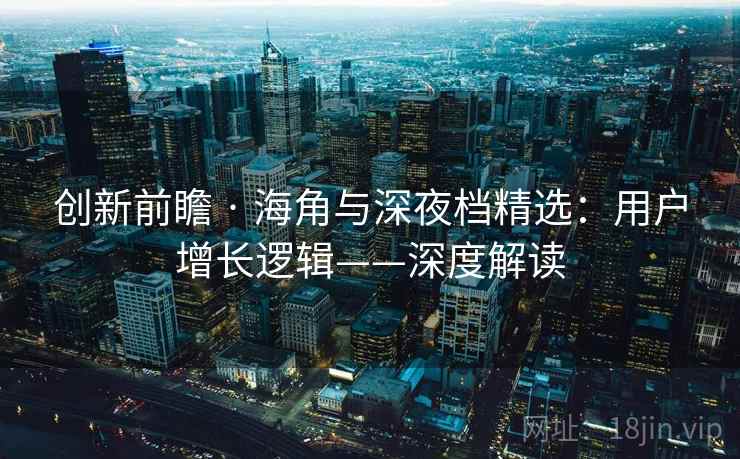 创新前瞻 · 海角与深夜档精选：用户增长逻辑——深度解读