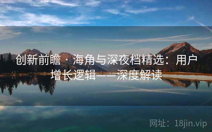 创新前瞻 · 海角与深夜档精选：用户增长逻辑——深度解读