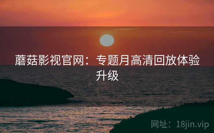 蘑菇影视官网：专题月高清回放体验升级