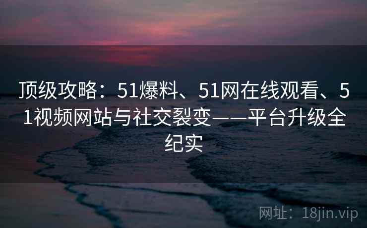 顶级攻略：51爆料、51网在线观看、51视频网站与社交裂变——平台升级全纪实