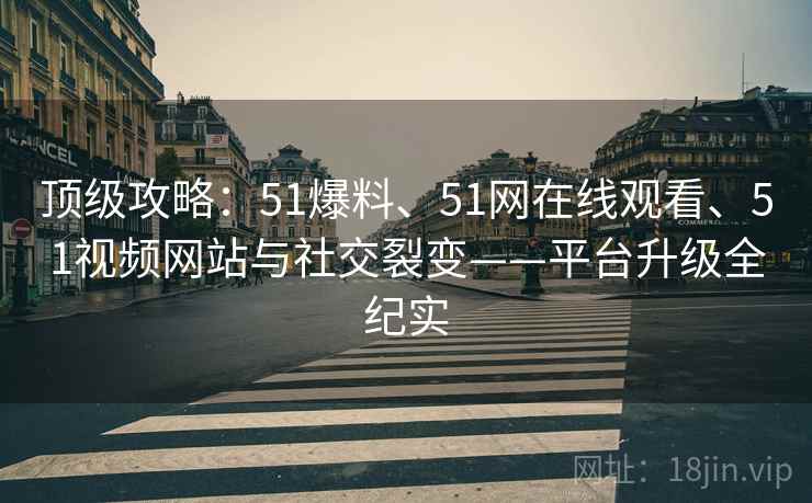 顶级攻略：51爆料、51网在线观看、51视频网站与社交裂变——平台升级全纪实