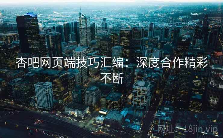 杏吧网页端技巧汇编：深度合作精彩不断