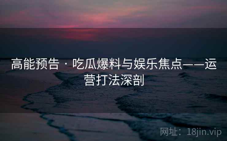 高能预告 · 吃瓜爆料与娱乐焦点——运营打法深剖