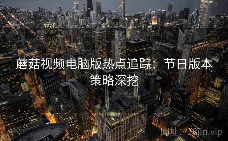 蘑菇视频电脑版热点追踪：节日版本策略深挖