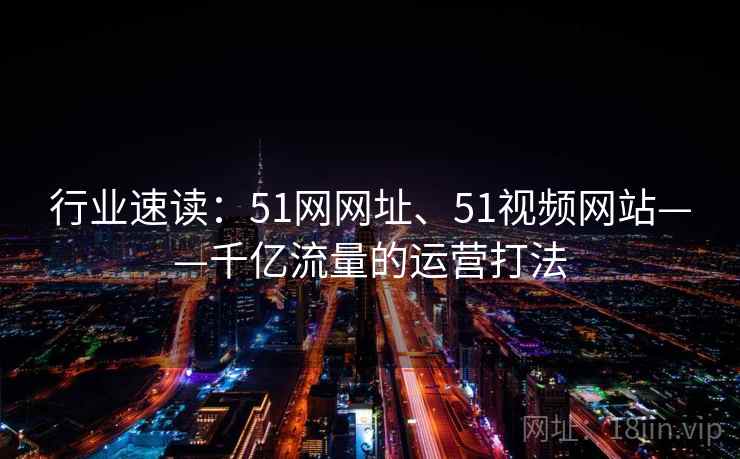 行业速读：51网网址、51视频网站——千亿流量的运营打法