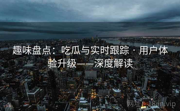 趣味盘点：吃瓜与实时跟踪 · 用户体验升级——深度解读