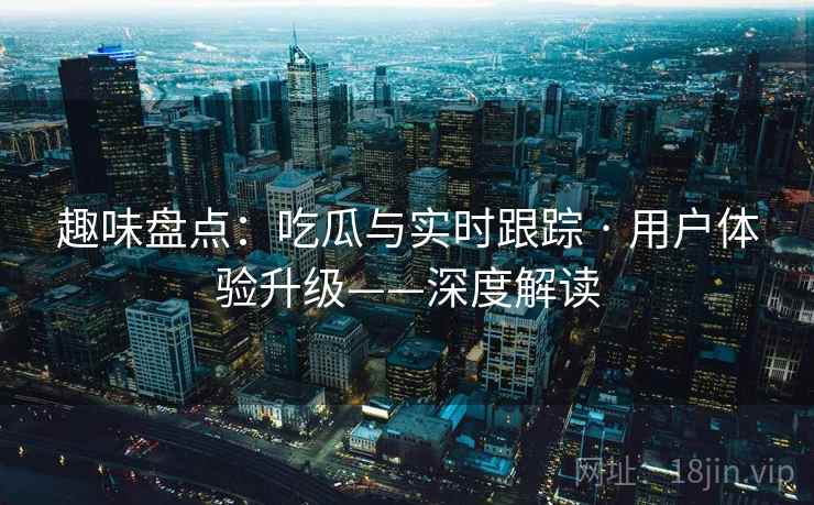 趣味盘点：吃瓜与实时跟踪 · 用户体验升级——深度解读