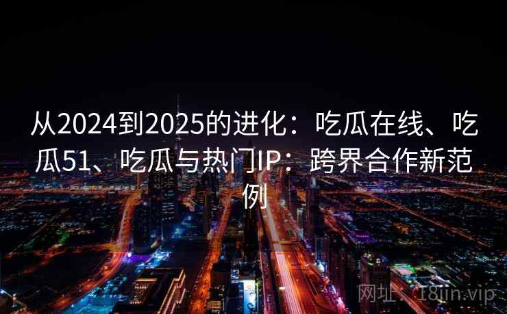 从2024到2025的进化：吃瓜在线、吃瓜51、吃瓜与热门IP：跨界合作新范例