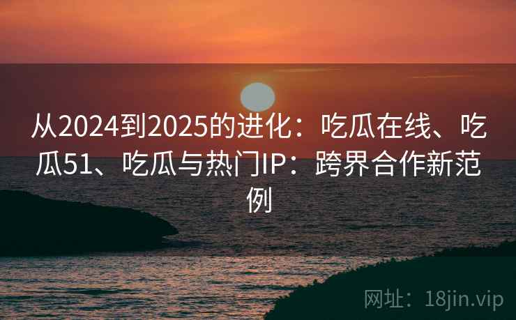 从2024到2025的进化：吃瓜在线、吃瓜51、吃瓜与热门IP：跨界合作新范例
