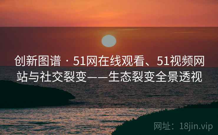 创新图谱 · 51网在线观看、51视频网站与社交裂变——生态裂变全景透视