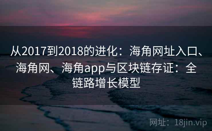 从2017到2018的进化：海角网址入口、海角网、海角app与区块链存证：全链路增长模型