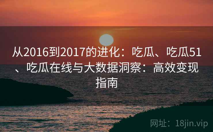 从2016到2017的进化：吃瓜、吃瓜51、吃瓜在线与大数据洞察：高效变现指南