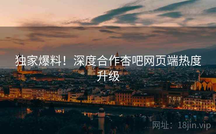 独家爆料！深度合作杏吧网页端热度升级