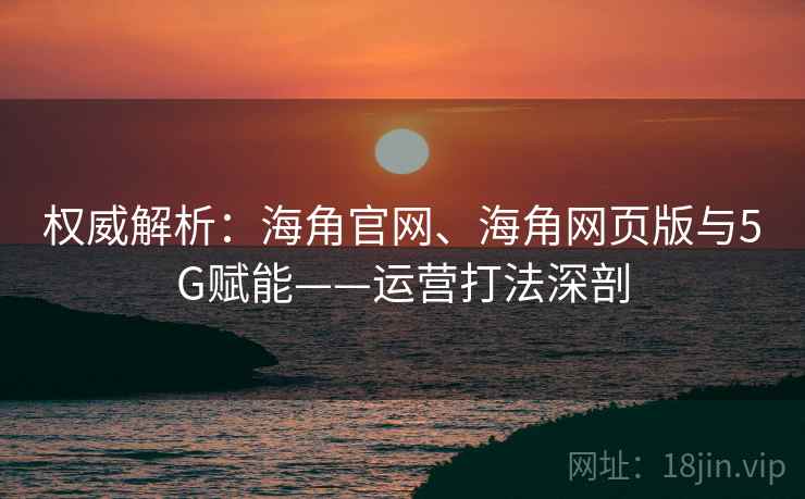 权威解析：海角官网、海角网页版与5G赋能——运营打法深剖