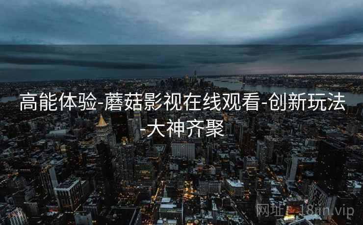 高能体验-蘑菇影视在线观看-创新玩法-大神齐聚