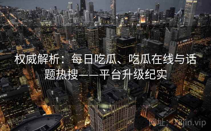 权威解析：每日吃瓜、吃瓜在线与话题热搜——平台升级纪实