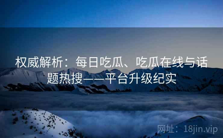 权威解析：每日吃瓜、吃瓜在线与话题热搜——平台升级纪实