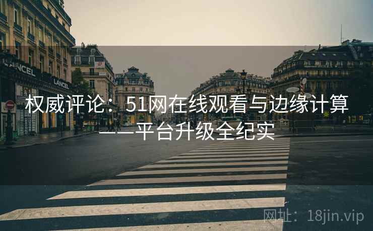 权威评论：51网在线观看与边缘计算——平台升级全纪实