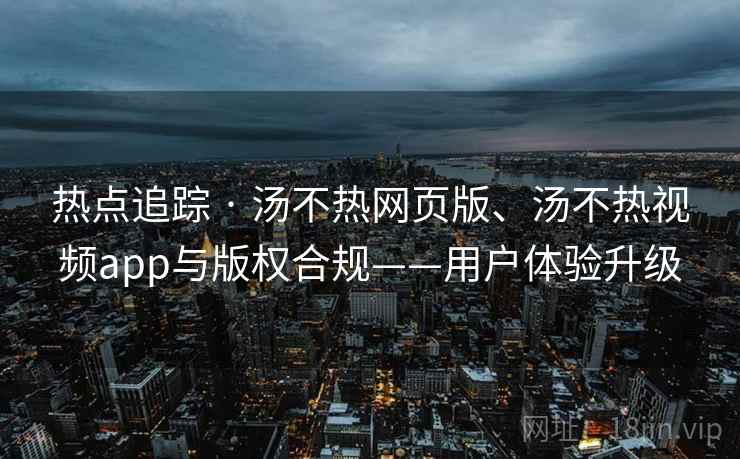 热点追踪 · 汤不热网页版、汤不热视频app与版权合规——用户体验升级