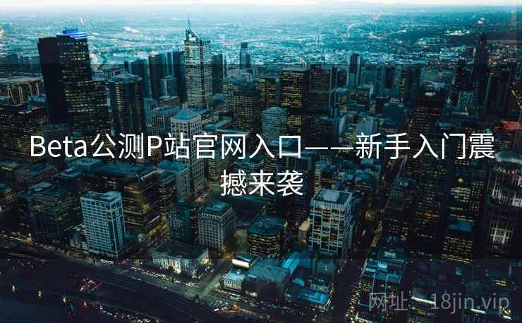 Beta公测P站官网入口——新手入门震撼来袭  第1张