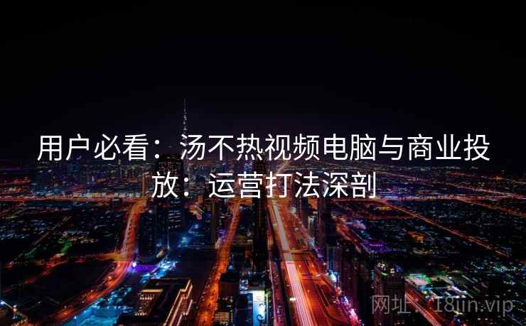 用户必看：汤不热视频电脑与商业投放：运营打法深剖