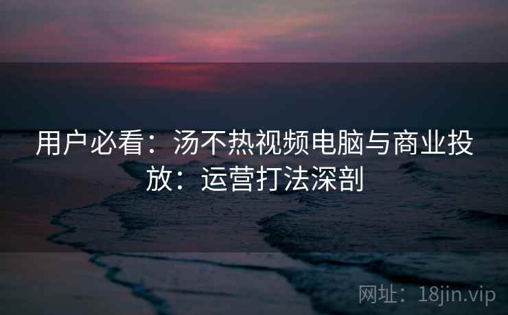 用户必看：汤不热视频电脑与商业投放：运营打法深剖