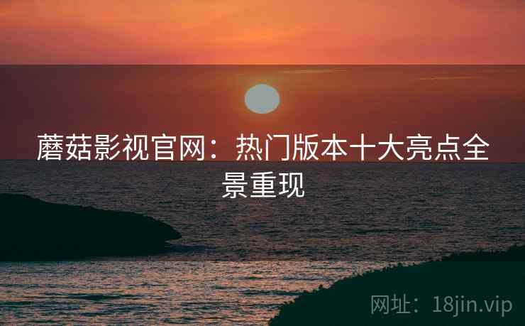 蘑菇影视官网：热门版本十大亮点全景重现