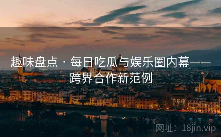 趣味盘点 · 每日吃瓜与娱乐圈内幕——跨界合作新范例