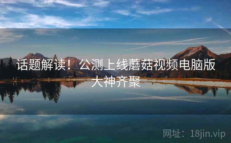 话题解读！公测上线蘑菇视频电脑版大神齐聚  第2张