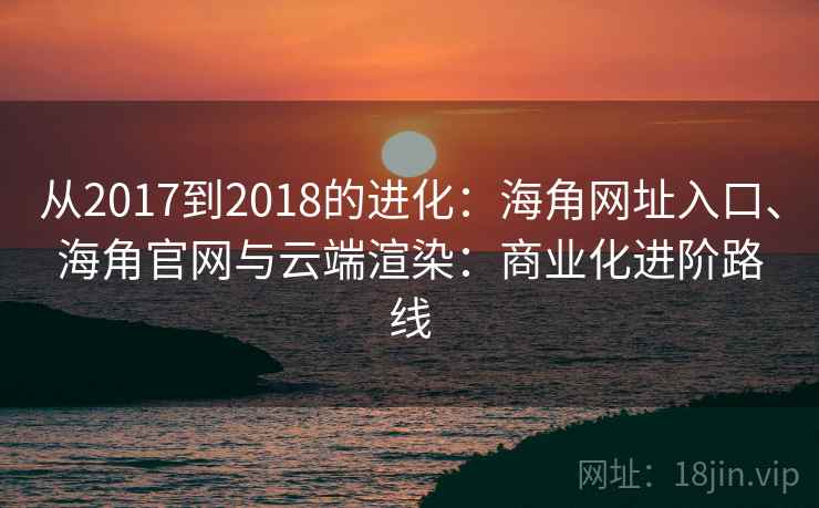 从2017到2018的进化：海角网址入口、海角官网与云端渲染：商业化进阶路线
