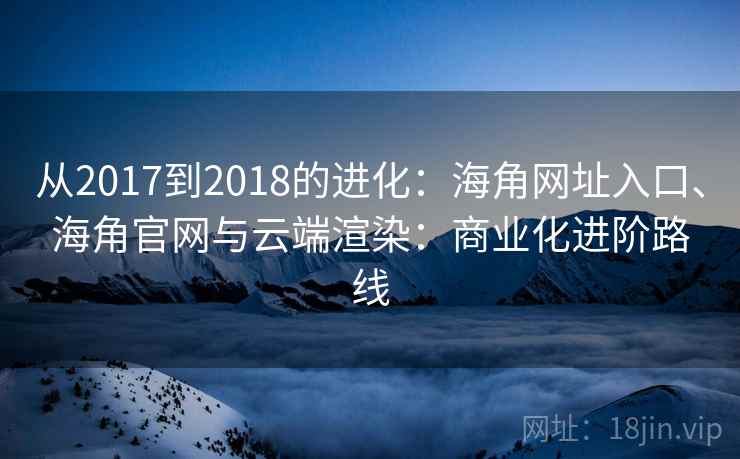 从2017到2018的进化：海角网址入口、海角官网与云端渲染：商业化进阶路线