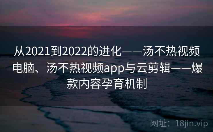 从2021到2022的进化——汤不热视频电脑、汤不热视频app与云剪辑——爆款内容孕育机制