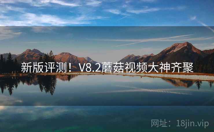 新版评测！V8.2蘑菇视频大神齐聚