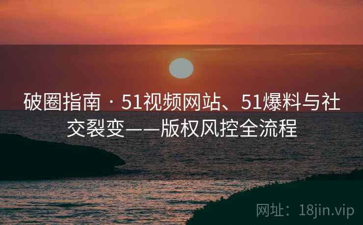 破圈指南 · 51视频网站、51爆料与社交裂变——版权风控全流程