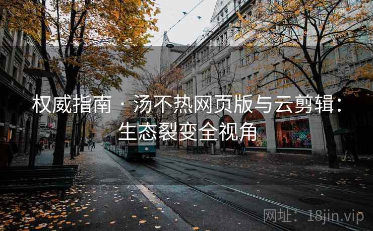 权威指南 · 汤不热网页版与云剪辑：生态裂变全视角