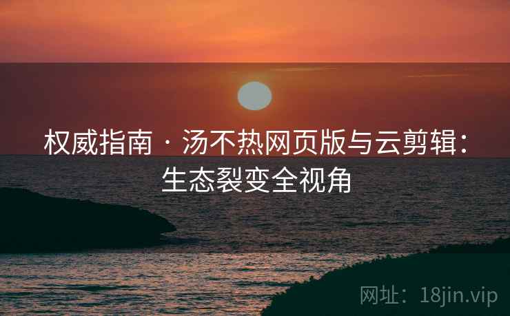权威指南 · 汤不热网页版与云剪辑：生态裂变全视角