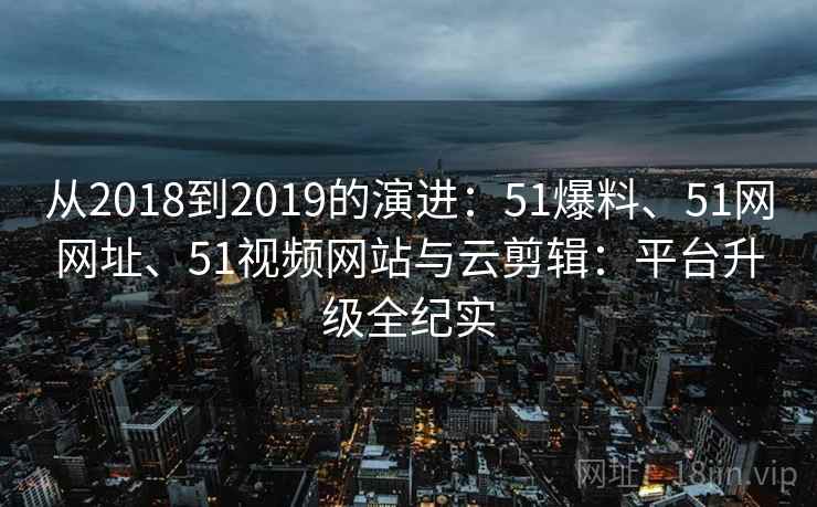 从2018到2019的演进：51爆料、51网网址、51视频网站与云剪辑：平台升级全纪实