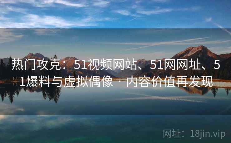 热门攻克：51视频网站、51网网址、51爆料与虚拟偶像 · 内容价值再发现