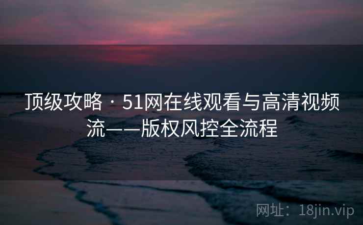 顶级攻略 · 51网在线观看与高清视频流——版权风控全流程
