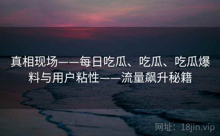 真相现场——每日吃瓜、吃瓜、吃瓜爆料与用户粘性——流量飙升秘籍  第2张