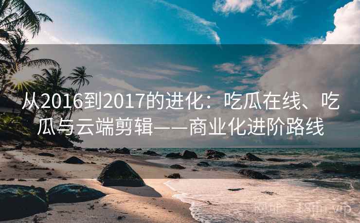 从2016到2017的进化：吃瓜在线、吃瓜与云端剪辑——商业化进阶路线