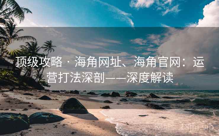 顶级攻略 · 海角网址、海角官网：运营打法深剖——深度解读