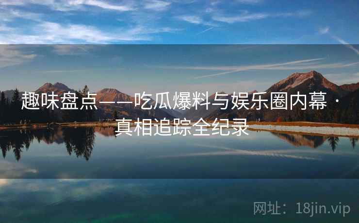 趣味盘点——吃瓜爆料与娱乐圈内幕 · 真相追踪全纪录