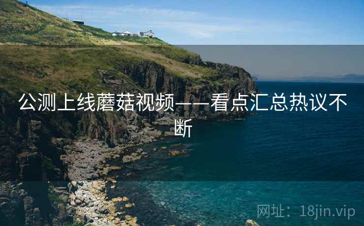 公测上线蘑菇视频——看点汇总热议不断  第2张